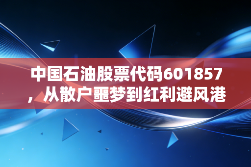 中国石油股票代码601857,从散户噩梦到红利避风港,这只大象还能起舞吗?