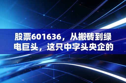 股票601636，从搬砖到绿电巨头，这只中字头央企的逆袭之路你看懂了吗？