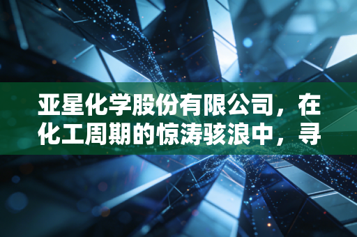 亚星化学股份有限公司,在化工周期的惊涛骇浪中,寻找那块压舱石