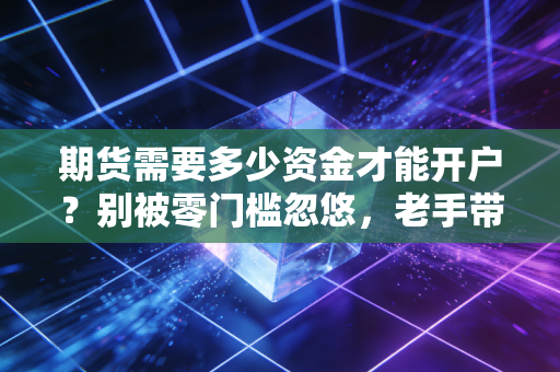 期货需要多少资金才能开户?别被零门槛忽悠,老手带你算笔明白账