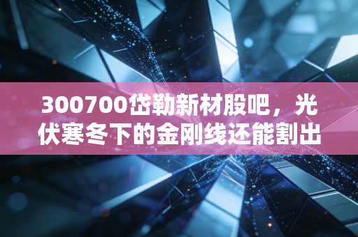 300700岱勒新材股吧，光伏寒冬下的金刚线还能割出多少利润？散户的坚守与逃离实录