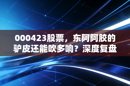 000423股票,东阿阿胶的驴皮还能吹多响?深度复盘其价值回归的艰难转身