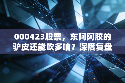 000423股票,东阿阿胶的驴皮还能吹多响?深度复盘其价值回归的艰难转身