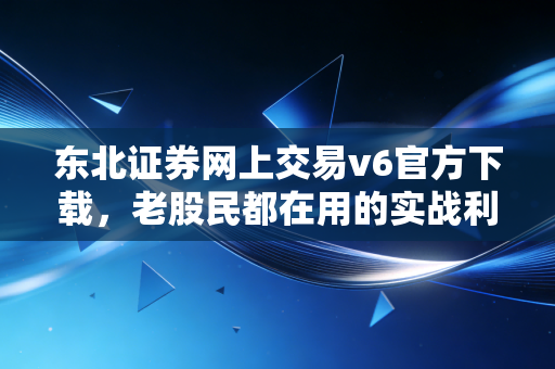 东北证券网上交易v6官方下载，老股民都在用的实战利器，深度评测与避坑指南
