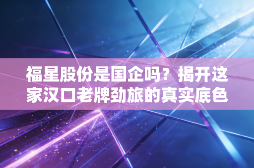 福星股份是国企吗？揭开这家汉口老牌劲旅的真实底色与生存哲学