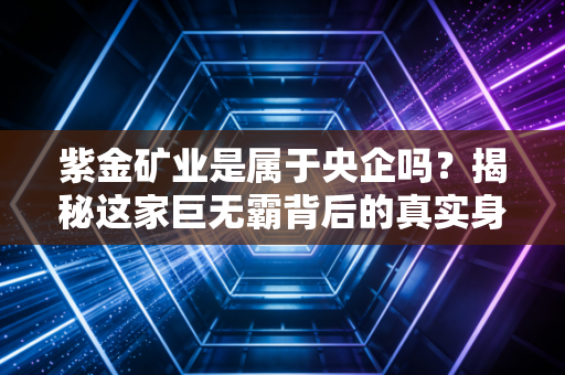 紫金矿业是属于央企吗？揭秘这家巨无霸背后的真实身份与投资逻辑