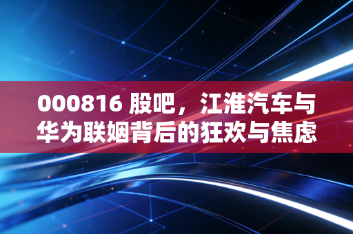 000816 股吧，江淮汽车与华为联姻背后的狂欢与焦虑，散户的狂欢夜还是收割前奏？