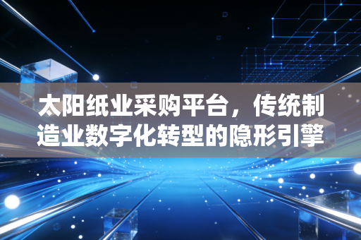 太阳纸业采购平台，传统制造业数字化转型的隐形引擎与价值重构