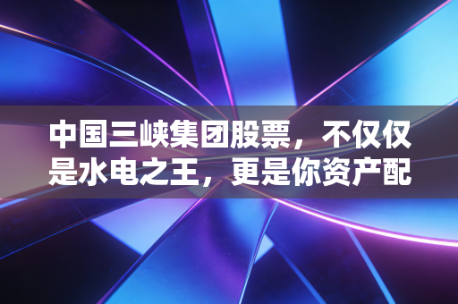 中国三峡集团股票,不仅仅是水电之王,更是你资产配置中的压舱石