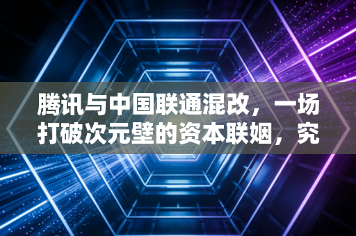腾讯与中国联通混改，一场打破次元壁的资本联姻，究竟是虚晃一枪还是行业灯塔？