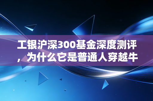 工银沪深300基金深度测评,为什么它是普通人穿越牛熊的压舱石?