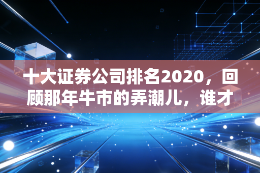 十大证券公司排名2020，回顾那年牛市的弄潮儿，谁才是你理财路上的真朋友？