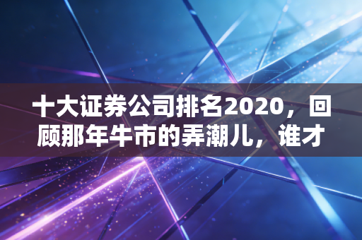 十大证券公司排名2020，回顾那年牛市的弄潮儿，谁才是你理财路上的真朋友？