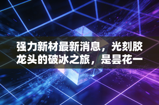 强力新材最新消息,光刻胶龙头的破冰之旅,是昙花一现还是趋势反转?