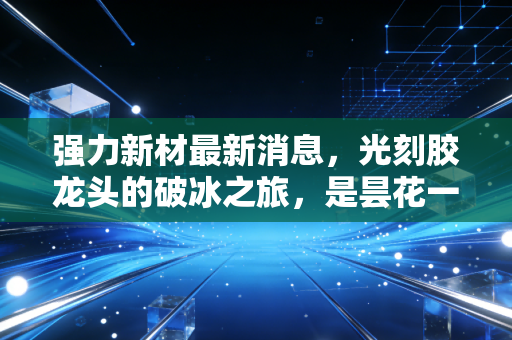 强力新材最新消息,光刻胶龙头的破冰之旅,是昙花一现还是趋势反转?