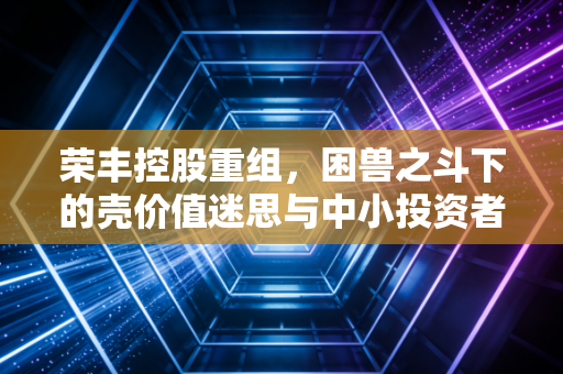 荣丰控股重组，困兽之斗下的壳价值迷思与中小投资者的生存启示
