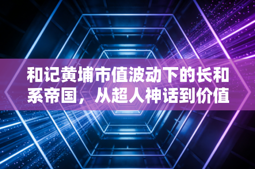 和记黄埔市值波动下的长和系帝国，从超人神话到价值回归
