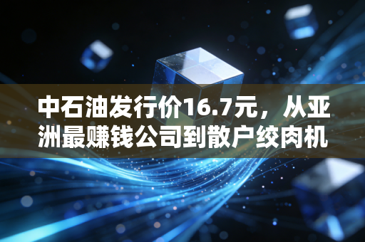 中石油发行价16.7元,从亚洲最赚钱公司到散户绞肉机,这堂投资课太昂贵了