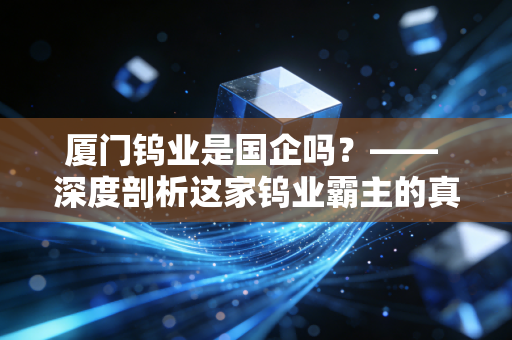 厦门钨业是国企吗？—— 深度剖析这家钨业霸主的真实底色与未来潜力