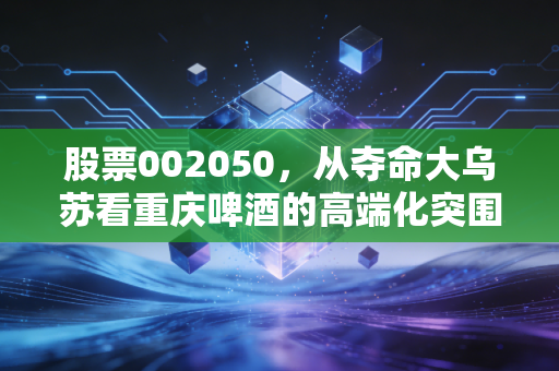 股票002050，从夺命大乌苏看重庆啤酒的高端化突围与估值迷局