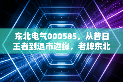 东北电气000585,从昔日王者到退市边缘,老牌东北股的沉浮启示录