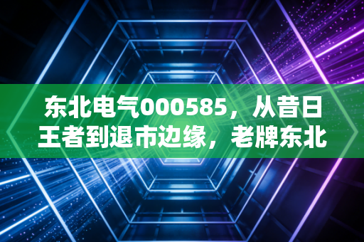 东北电气000585，从昔日王者到退市边缘，老牌东北股的沉浮启示录