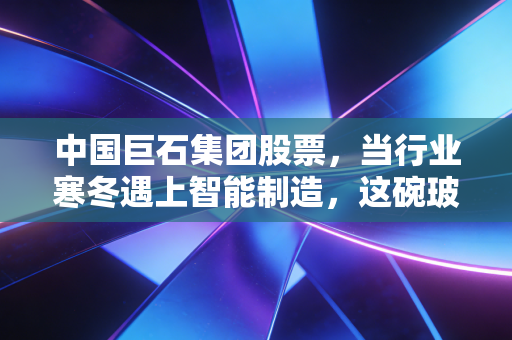中国巨石集团股票,当行业寒冬遇上智能制造,这碗玻纤饭到底还香不香?