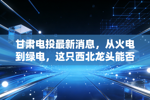 甘肃电投最新消息，从火电到绿电，这只西北龙头能否成为你的长期压舱石？