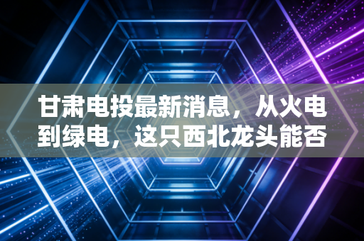 甘肃电投最新消息，从火电到绿电，这只西北龙头能否成为你的长期压舱石？