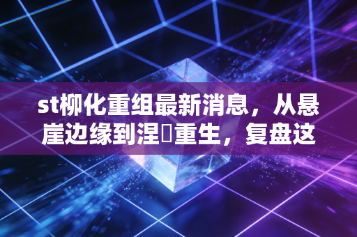 st柳化重组最新消息，从悬崖边缘到涅槃重生，复盘这场惊心动魄的资本救赎