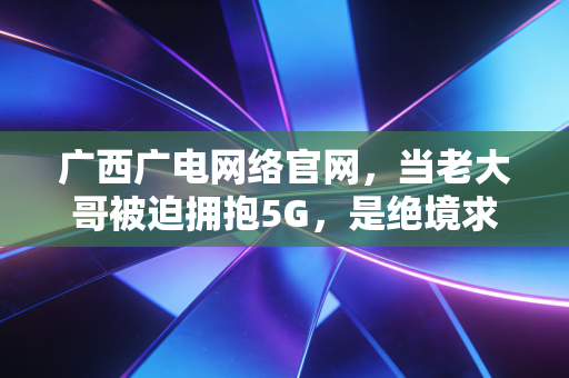 广西广电网络官网，当老大哥被迫拥抱5G，是绝境求生还是王者归来？