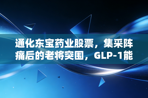 通化东宝药业股票，集采阵痛后的老将突围，GLP-1能否撑起下一个千亿市值？