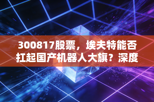 300817股票,埃夫特能否扛起国产机器人大旗?深度拆解这家硬科技企业的成色与未来