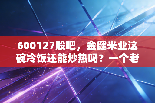 600127股吧,金健米业这碗冷饭还能炒热吗?一个老股民的深度复盘与思考