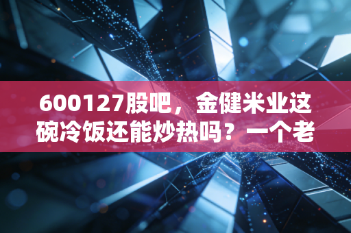 600127股吧，金健米业这碗冷饭还能炒热吗？一个老股民的深度复盘与思考