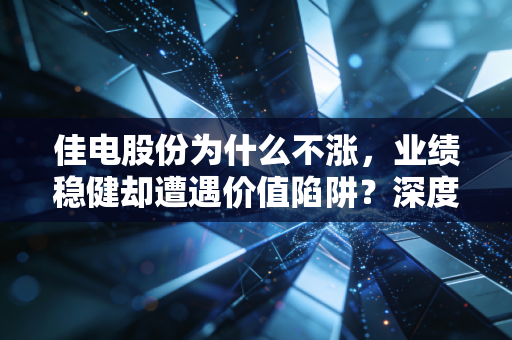 佳电股份为什么不涨，业绩稳健却遭遇价值陷阱？深度剖析这只老牌劲旅的尴尬处境