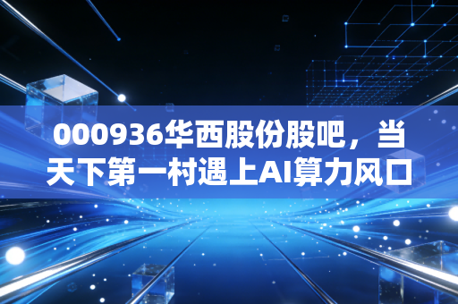 000936华西股份股吧,当天下第一村遇上AI算力风口,是老树发新芽还是镜花水月?