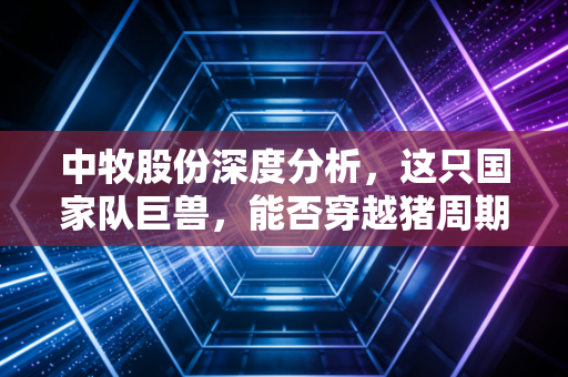 中牧股份深度分析,这只国家队巨兽,能否穿越猪周期的迷雾?