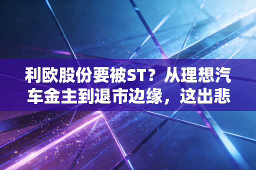 利欧股份要被ST?从理想汽车金主到退市边缘,这出悲喜剧给我们的启示