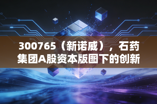 300765(新诺威),石药集团A股资本版图下的创新药突围与投资价值复盘