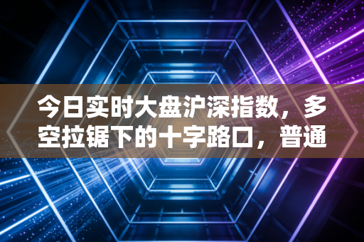 今日实时大盘沪深指数,多空拉锯下的十字路口,普通投资者该如何在波动中守住钱袋子?