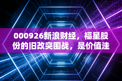 000926新浪财经,福星股份的旧改突围战,是价值洼地还是深坑陷阱?