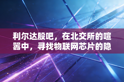 利尔达股吧，在北交所的喧嚣中，寻找物联网芯片的隐形冠军