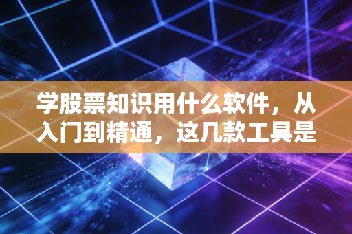 学股票知识用什么软件，从入门到精通，这几款工具是我压箱底的私藏