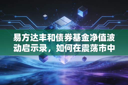易方达丰和债券基金净值波动启示录，如何在震荡市中守住钱袋子
