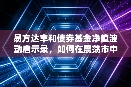 易方达丰和债券基金净值波动启示录，如何在震荡市中守住钱袋子