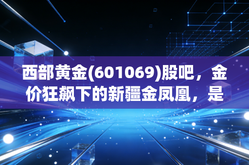 西部黄金(601069)股吧,金价狂飙下的新疆金凤凰,是避险港湾还是散户的修罗场?