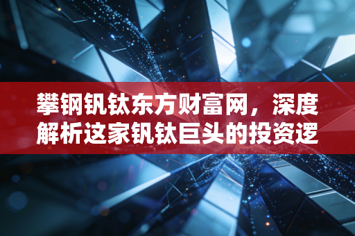攀钢钒钛东方财富网,深度解析这家钒钛巨头的投资逻辑与未来变局
