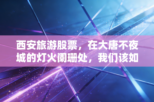 西安旅游股票，在大唐不夜城的灯火阑珊处，我们该如何读懂这座古都的投资逻辑？