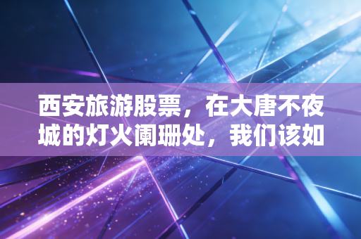 西安旅游股票，在大唐不夜城的灯火阑珊处，我们该如何读懂这座古都的投资逻辑？